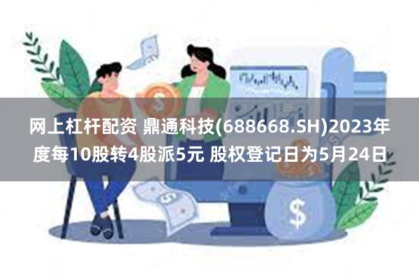 网上杠杆配资 鼎通科技(688668.SH)2023年度每10股转4股派5元 股权登记日为5月24日
