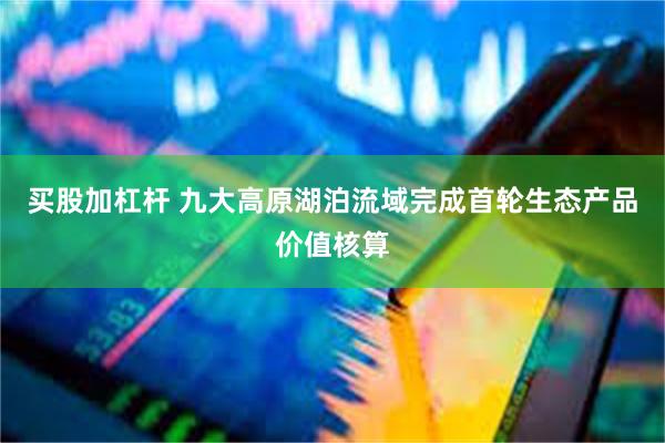 买股加杠杆 九大高原湖泊流域完成首轮生态产品价值核算