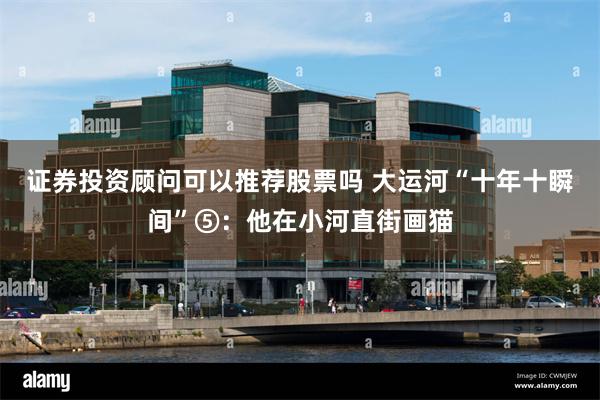 证券投资顾问可以推荐股票吗 大运河“十年十瞬间”⑤：他在小河直街画猫