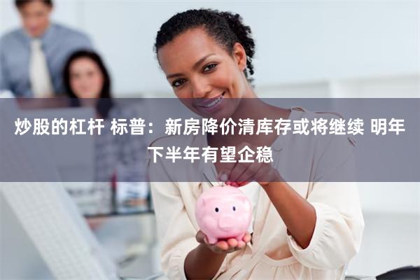 炒股的杠杆 标普：新房降价清库存或将继续 明年下半年有望企稳