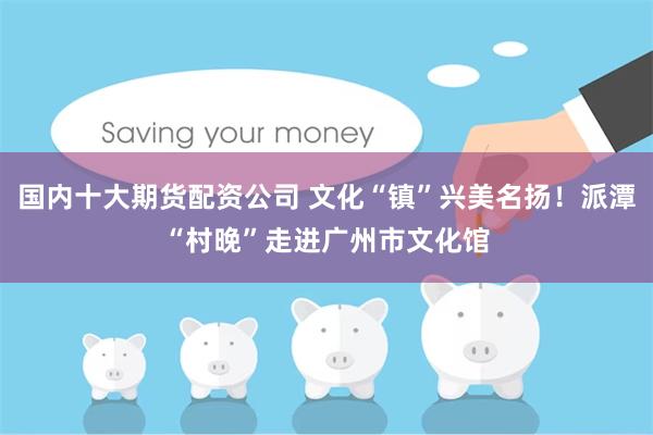 国内十大期货配资公司 文化“镇”兴美名扬！派潭“村晚”走进广州市文化馆