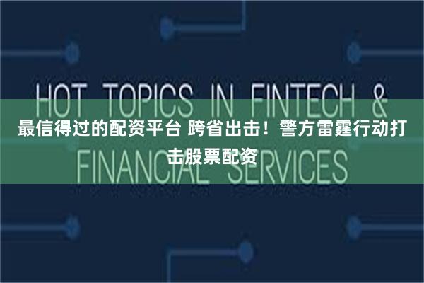 最信得过的配资平台 跨省出击！警方雷霆行动打击股票配资