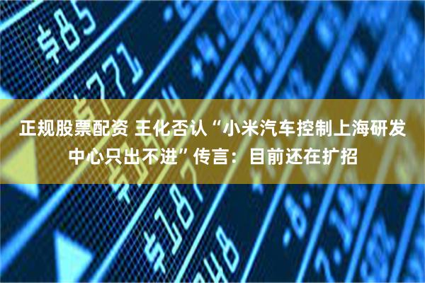 正规股票配资 王化否认“小米汽车控制上海研发中心只出不进”传言：目前还在扩招