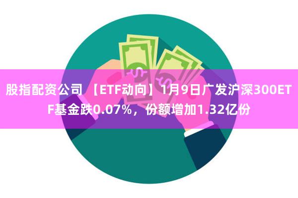 股指配资公司 【ETF动向】1月9日广发沪深300ETF基金跌0.07%，份额增加1.32亿份
