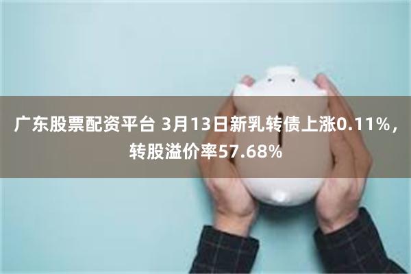 广东股票配资平台 3月13日新乳转债上涨0.11%，转股溢价率57.68%
