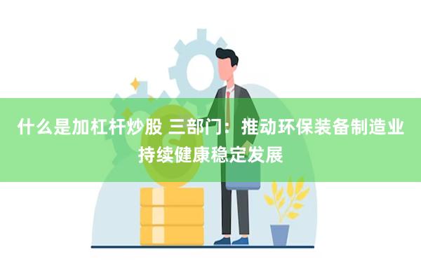 什么是加杠杆炒股 三部门：推动环保装备制造业持续健康稳定发展