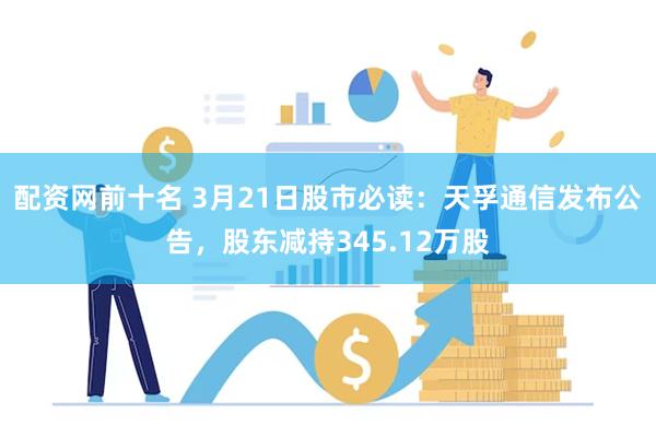 配资网前十名 3月21日股市必读：天孚通信发布公告，股东减持345.12万股