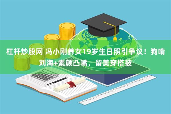 杠杆炒股网 冯小刚养女19岁生日照引争议！狗啃刘海+素颜凸嘴，留美穿搭被