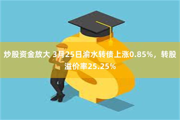 炒股资金放大 3月25日渝水转债上涨0.85%，转股溢价率25.25%