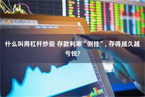 什么叫用杠杆炒股 存款利率“倒挂”, 存得越久越亏钱?