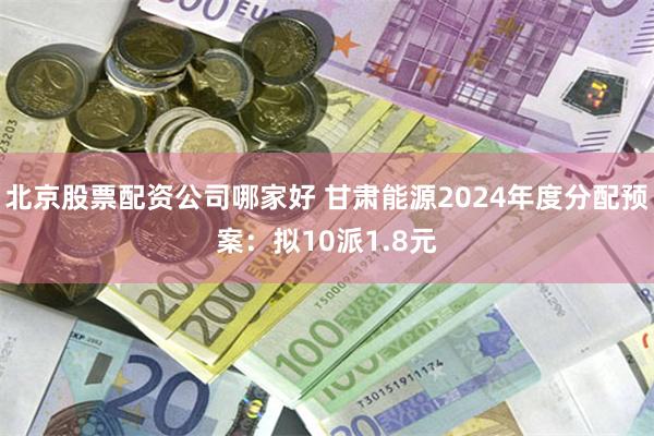 北京股票配资公司哪家好 甘肃能源2024年度分配预案：拟10派1.8元