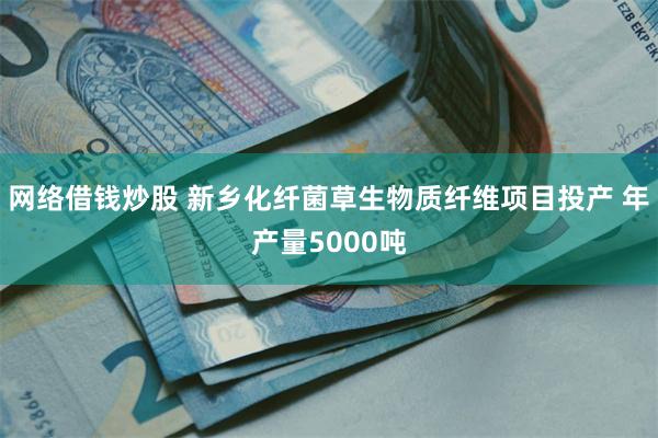网络借钱炒股 新乡化纤菌草生物质纤维项目投产 年产量5000吨