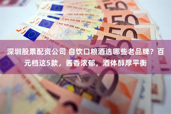 深圳股票配资公司 自饮口粮酒选哪些老品牌？百元档这5款，酱香浓郁，酒体醇厚平衡