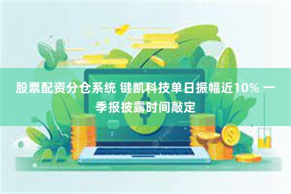 股票配资分仓系统 键凯科技单日振幅近10% 一季报披露时间敲定