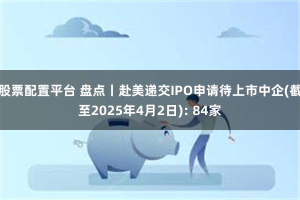 股票配置平台 盘点丨赴美递交IPO申请待上市中企(截至2025年4月2日): 84家