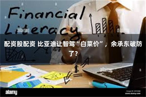 配资股配资 比亚迪让智驾“白菜价”，余承东破防了？