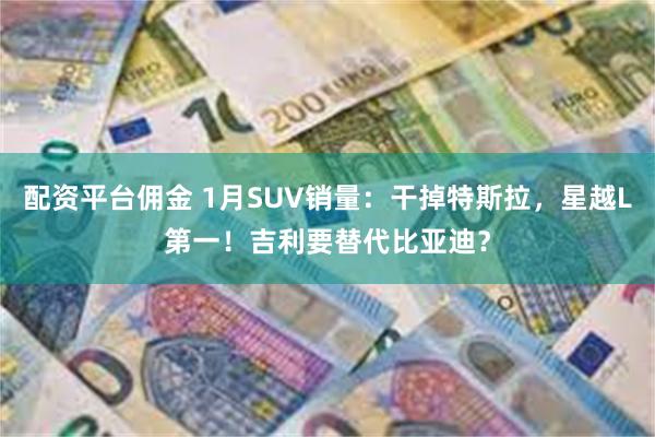 配资平台佣金 1月SUV销量：干掉特斯拉，星越L第一！吉利要替代比亚迪？