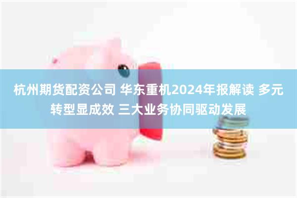 杭州期货配资公司 华东重机2024年报解读 多元转型显成效 三大业务协同驱动发展
