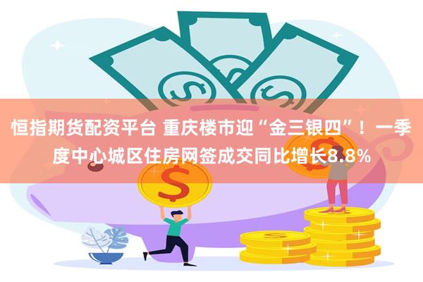 恒指期货配资平台 重庆楼市迎“金三银四”！一季度中心城区住房网签成交同比增长8.8%