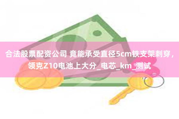 合法股票配资公司 竟能承受直径5cm铁支架刺穿，领克Z10电池上大分_电芯_km_测试