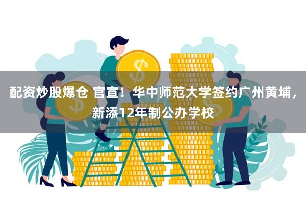 配资炒股爆仓 官宣！华中师范大学签约广州黄埔，新添12年制公办学校