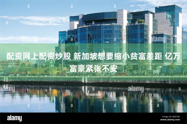 配资网上配资炒股 新加坡想要缩小贫富差距 亿万富豪紧张不安