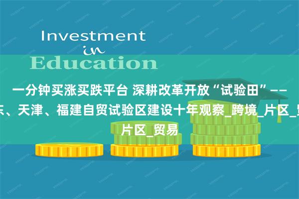 一分钟买涨买跌平台 深耕改革开放“试验田”——广东、天津、福建自贸试验区建设十年观察_跨境_片区_贸易