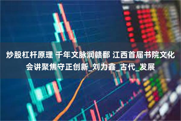 炒股杠杆原理 千年文脉润赣鄱 江西首届书院文化会讲聚焦守正创新_刘力鑫_古代_发展