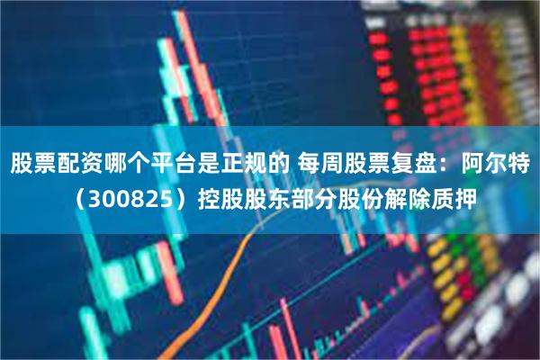 股票配资哪个平台是正规的 每周股票复盘：阿尔特（300825）控股股东部分股份解除质押