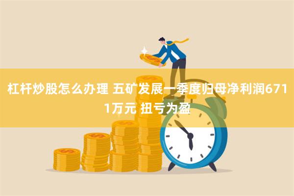 杠杆炒股怎么办理 五矿发展一季度归母净利润6711万元 扭亏为盈