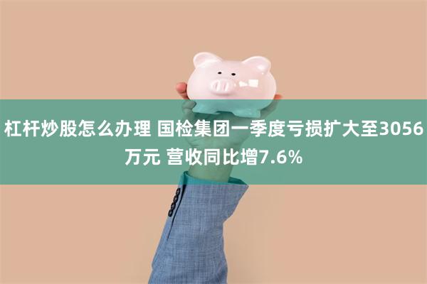 杠杆炒股怎么办理 国检集团一季度亏损扩大至3056万元 营收同比增7.6%