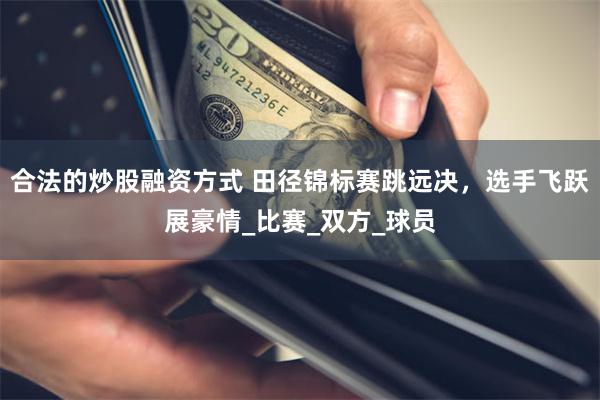 合法的炒股融资方式 田径锦标赛跳远决，选手飞跃展豪情_比赛_双方_球员