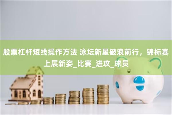 股票杠杆短线操作方法 泳坛新星破浪前行，锦标赛上展新姿_比赛_进攻_球员