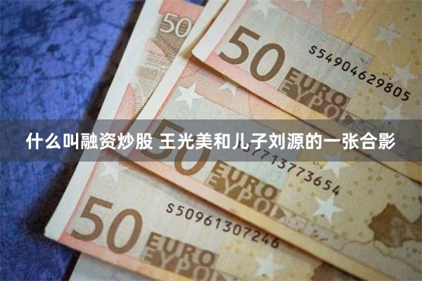 什么叫融资炒股 王光美和儿子刘源的一张合影