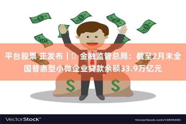 平台股票 正发布｜‌金融监管总局：截至2月末全国普惠型小微企业贷款余额33.9万亿元