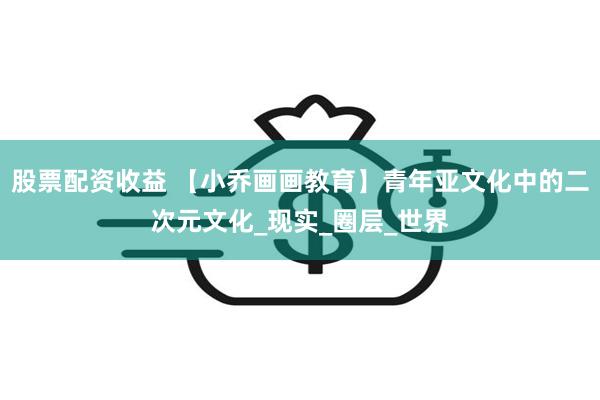 股票配资收益 【小乔画画教育】青年亚文化中的二次元文化_现实_圈层_世界