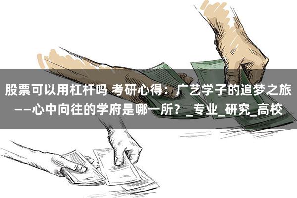 股票可以用杠杆吗 考研心得：广艺学子的追梦之旅——心中向往的学府是哪一所？_专业_研究_高校
