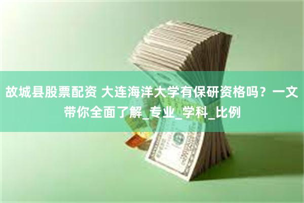 故城县股票配资 大连海洋大学有保研资格吗？一文带你全面了解_专业_学科_比例