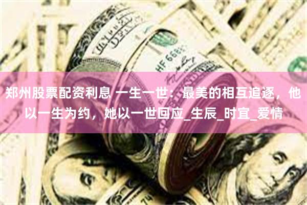 郑州股票配资利息 一生一世：最美的相互追逐，他以一生为约，她以一世回应_生辰_时宜_爱情