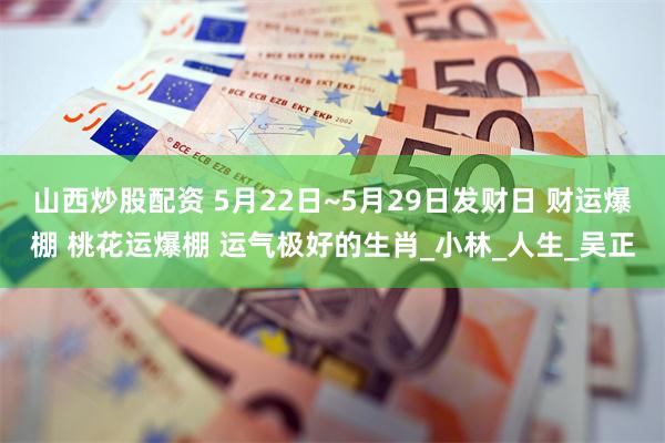 山西炒股配资 5月22日~5月29日发财日 财运爆棚 桃花运爆棚 运气极好的生肖_小林_人生_吴正