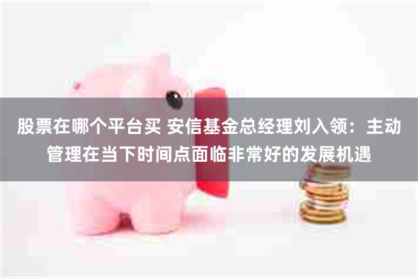 股票在哪个平台买 安信基金总经理刘入领：主动管理在当下时间点面临非常好的发展机遇