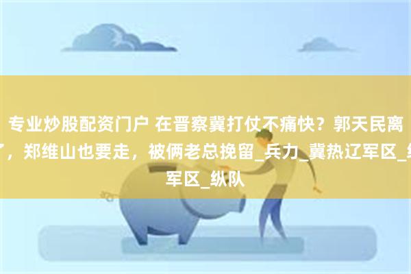 专业炒股配资门户 在晋察冀打仗不痛快？郭天民离开了，郑维山也要走，被俩老总挽留_兵力_冀热辽军区_纵队