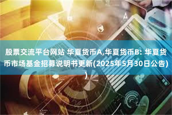 股票交流平台网站 华夏货币A,华夏货币B: 华夏货币市场基金招募说明书更新(2025年5月30日公告)
