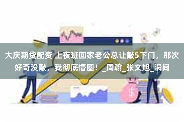 大庆期货配资 上夜班回家老公总让敲5下门，那次好奇没敲，我彻底懵圈！_周翰_张文旭_瞬间