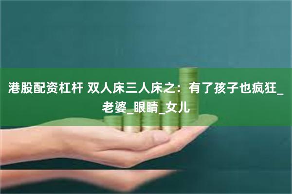 港股配资杠杆 双人床三人床之：有了孩子也疯狂_老婆_眼睛_女儿