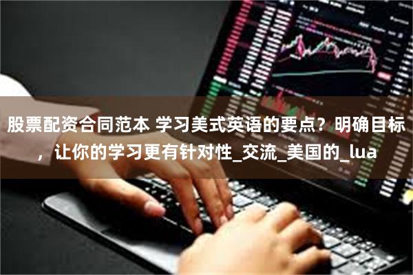 股票配资合同范本 学习美式英语的要点？明确目标，让你的学习更有针对性_交流_美国的_lua