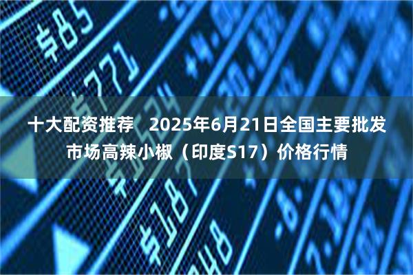 十大配资推荐   2025年6月21日全国主要批发市场高辣小椒（印度S17）价格行情