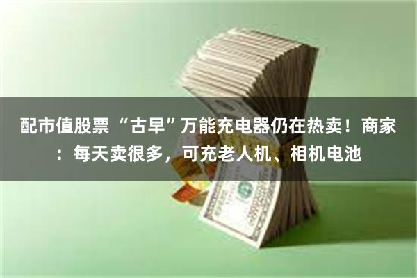 配市值股票 “古早”万能充电器仍在热卖！商家：每天卖很多，可充老人机、相机电池