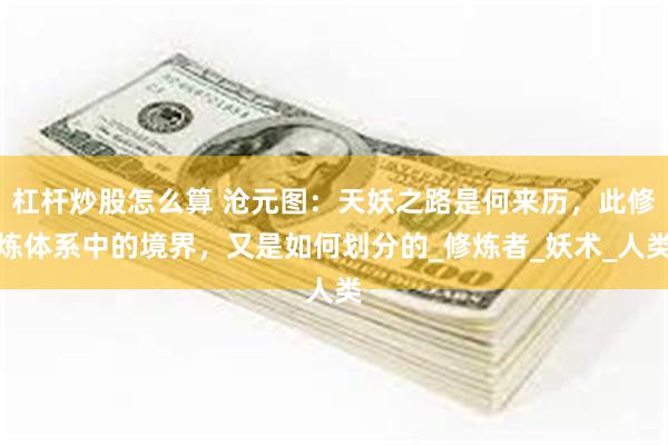 杠杆炒股怎么算 沧元图：天妖之路是何来历，此修炼体系中的境界，又是如何划分的_修炼者_妖术_人类