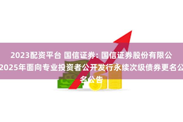 2023配资平台 国信证券: 国信证券股份有限公司2025年面向专业投资者公开发行永续次级债券更名公告